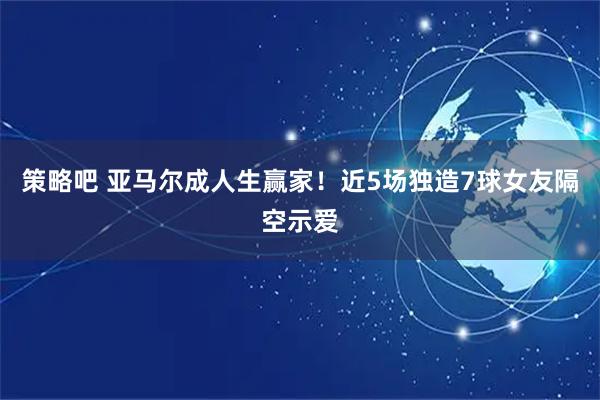 策略吧 亚马尔成人生赢家！近5场独造7球女友隔空示爱