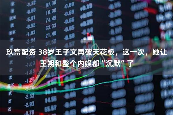 玖富配资 38岁王子文再破天花板，这一次，她让王朔和整个内娱都“沉默”了
