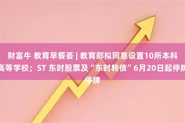 财富牛 教育早餐荟 | 教育部拟同意设置10所本科高等学校；ST 东时股票及“东时转债”6月20日起停牌