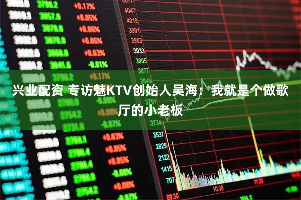 兴业配资 专访魅KTV创始人吴海：我就是个做歌厅的小老板