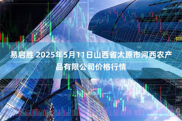 易启胜 2025年5月11日山西省太原市河西农产品有限公司价格行情