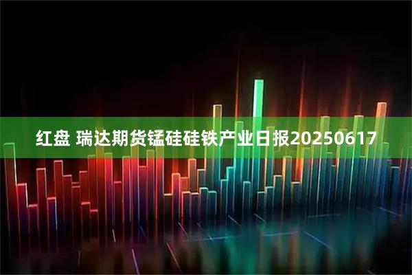 红盘 瑞达期货锰硅硅铁产业日报20250617