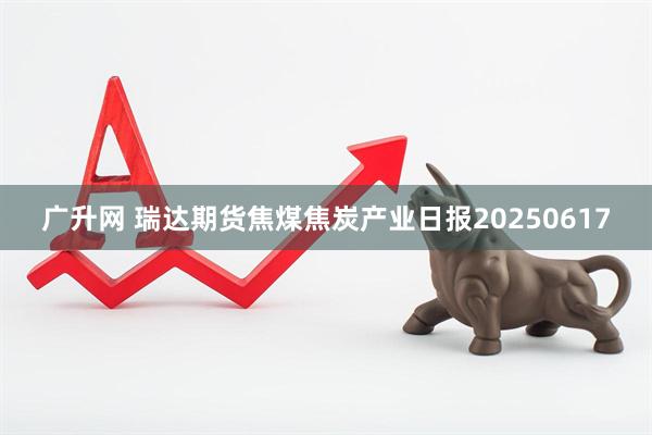 广升网 瑞达期货焦煤焦炭产业日报20250617