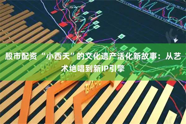 股市配资 “小西天”的文化遗产活化新故事：从艺术绝唱到新IP引擎