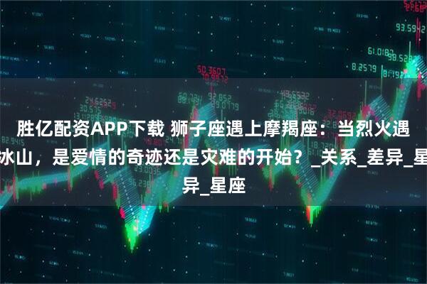 胜亿配资APP下载 狮子座遇上摩羯座：当烈火遇上冰山，是爱情的奇迹还是灾难的开始？_关系_差异_星座