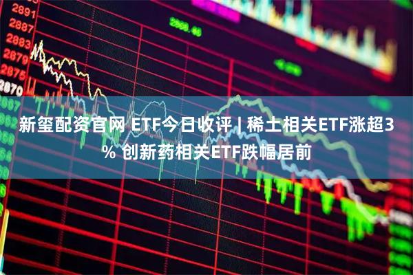 新玺配资官网 ETF今日收评 | 稀土相关ETF涨超3% 创新药相关ETF跌幅居前