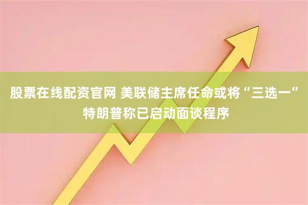 股票在线配资官网 美联储主席任命或将“三选一” 特朗普称已启动面谈程序
