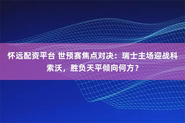 怀远配资平台 世预赛焦点对决：瑞士主场迎战科索沃，胜负天平倾向何方？