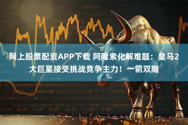 网上股票配资APP下载 阿隆索化解难题：皇马2大巨星接受挑战竞争主力！一箭双雕