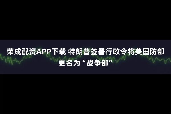 荣成配资APP下载 特朗普签署行政令将美国防部更名为“战争部”