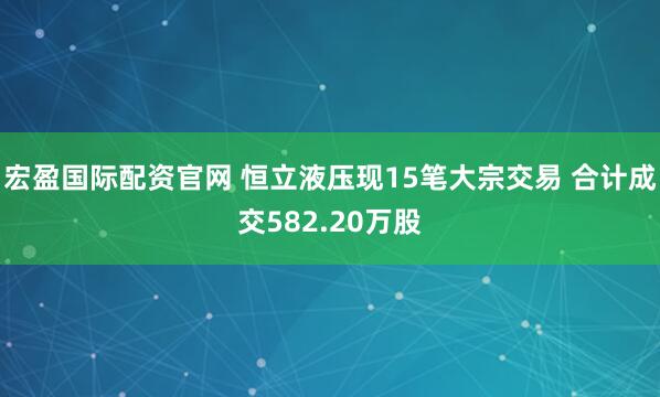 宏盈国际配资官网 恒立液压现15笔大宗交易 合计成交582.20万股