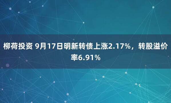 柳荷投资 9月17日明新转债上涨2.17%，转股溢价率6.91%