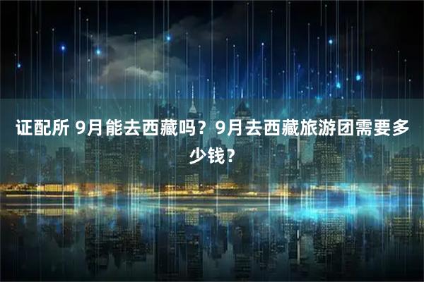 证配所 9月能去西藏吗？9月去西藏旅游团需要多少钱？