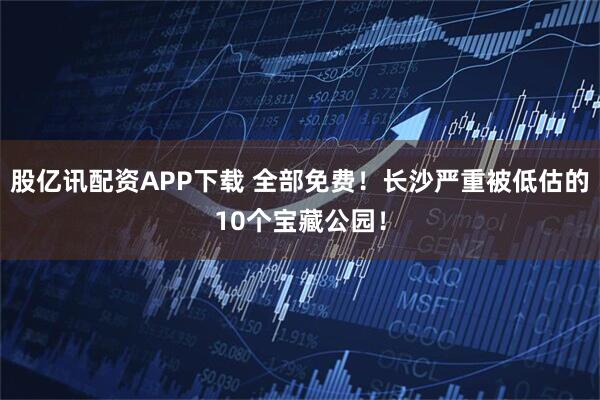 股亿讯配资APP下载 全部免费！长沙严重被低估的10个宝藏公园！