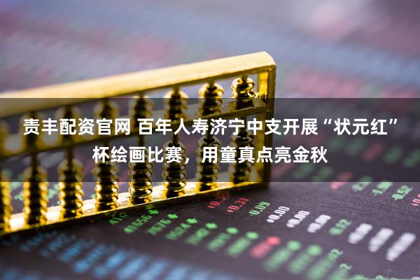 责丰配资官网 百年人寿济宁中支开展“状元红”杯绘画比赛，用童真点亮金秋