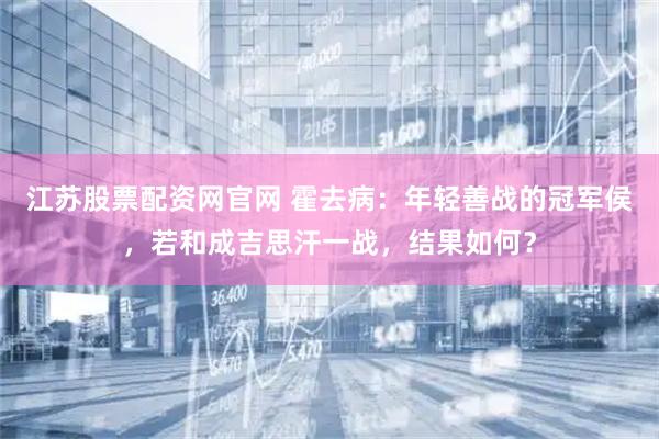 江苏股票配资网官网 霍去病：年轻善战的冠军侯，若和成吉思汗一战，结果如何？