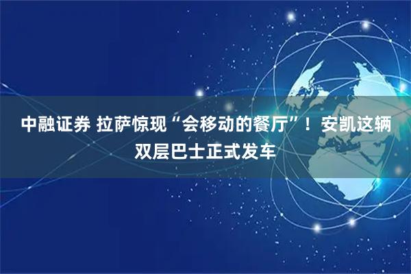 中融证券 拉萨惊现“会移动的餐厅”！安凯这辆双层巴士正式发车