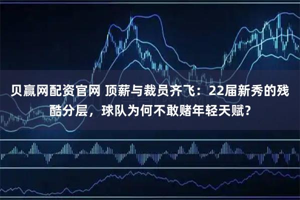 贝赢网配资官网 顶薪与裁员齐飞：22届新秀的残酷分层，球队为何不敢赌年轻天赋？