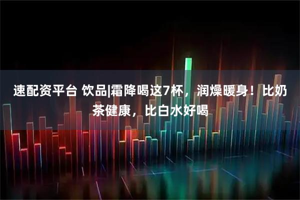 速配资平台 饮品|霜降喝这7杯，润燥暖身！比奶茶健康，比白水好喝