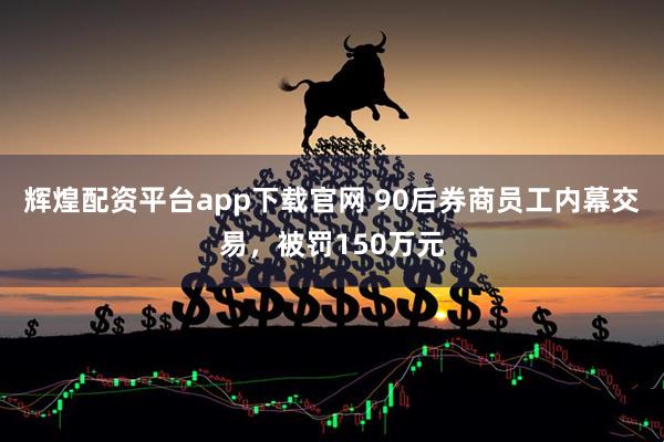 辉煌配资平台app下载官网 90后券商员工内幕交易，被罚150万元