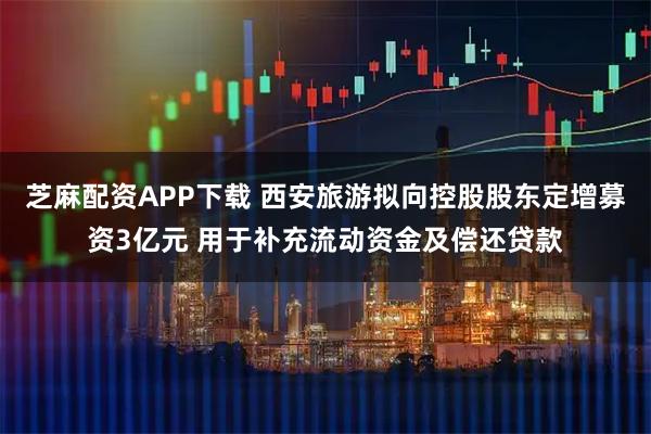 芝麻配资APP下载 西安旅游拟向控股股东定增募资3亿元 用于补充流动资金及偿还贷款