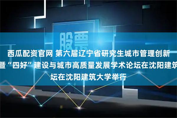 西瓜配资官网 第六届辽宁省研究生城市管理创新设计竞赛暨“四好”建设与城市高质量发展学术论坛在沈阳建筑大学举行