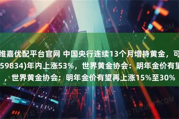 维嘉优配平台官网 中国央行连续13个月增持黄金，可T+0交易的金ETF(159834)年内上涨53%，世界黄金协会：明年金价有望再上涨15%至30%