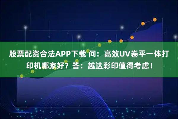 股票配资合法APP下载 问：高效UV卷平一体打印机哪家好？答：越达彩印值得考虑！