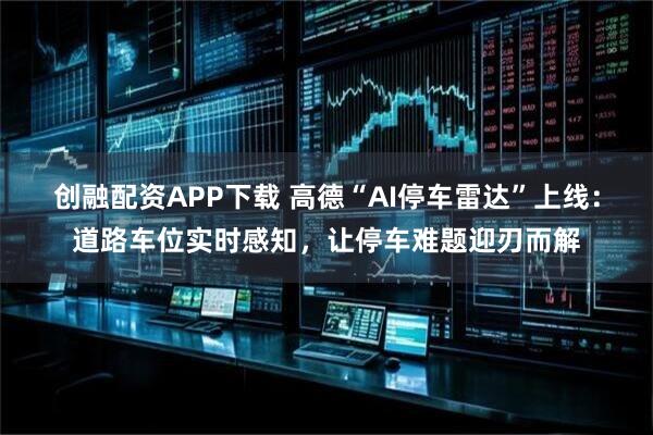 创融配资APP下载 高德“AI停车雷达”上线:道路车位实时感知,让停车难题迎刃而解