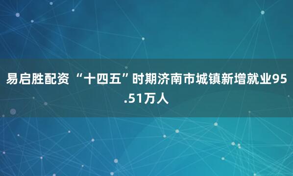 易启胜配资 “十四五”时期济南市城镇新增就业95.51万人