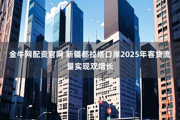 金牛网配资官网 新疆都拉塔口岸2025年客货流量实现双增长