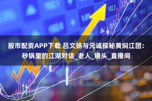 股市配资APP下载 吕文扬与元诚探秘黄焖江团：砂锅里的江湖对话_老人_镜头_直播间