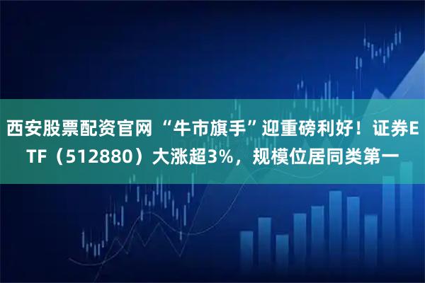 西安股票配资官网 “牛市旗手”迎重磅利好！证券ETF（512880）大涨超3%，规模位居同类第一