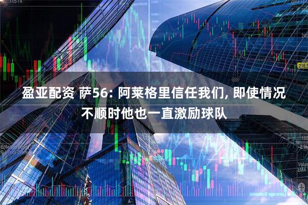 盈亚配资 萨56: 阿莱格里信任我们, 即使情况不顺时他也一直激励球队